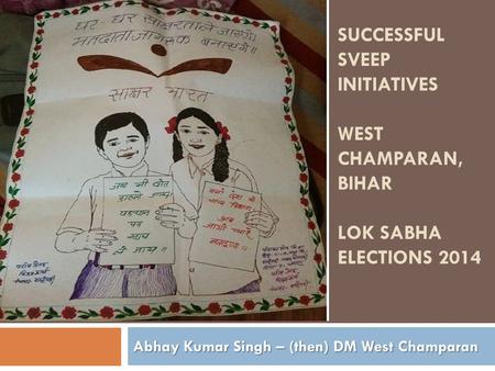 SUCCESSFUL SVEEP INITIATIVES WEST CHAMPARAN, BIHAR LOK SABHA ELECTIONS 2014 Abhay Kumar Singh – (then) DM West Champaran.