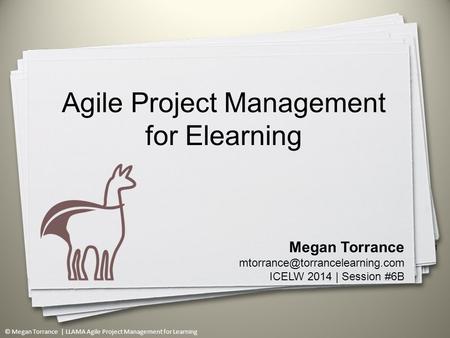 © Megan Torrance | LLAMA Agile Project Management for Learning 1 Megan Torrance ICELW 2014 | Session #6B Agile Project Management.