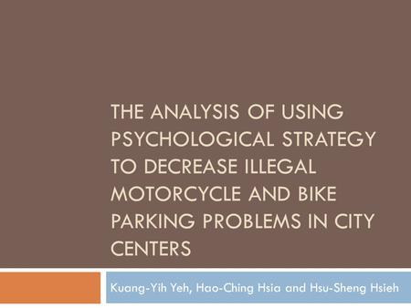 THE ANALYSIS OF USING PSYCHOLOGICAL STRATEGY TO DECREASE ILLEGAL MOTORCYCLE AND BIKE PARKING PROBLEMS IN CITY CENTERS Kuang-Yih Yeh, Hao-Ching Hsia and.