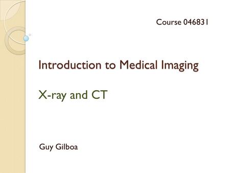 Introduction to Medical Imaging Introduction to Medical Imaging X-ray and CT Guy Gilboa Course 046831.