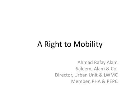A Right to Mobility Ahmad Rafay Alam Saleem, Alam & Co. Director, Urban Unit & LWMC Member, PHA & PEPC.