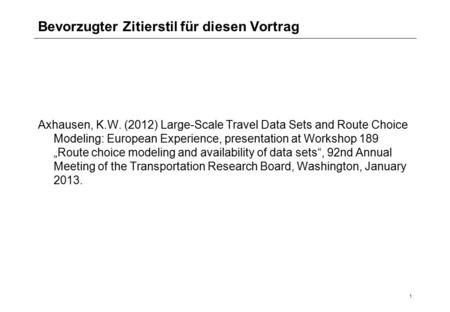 1 Bevorzugter Zitierstil für diesen Vortrag Axhausen, K.W. (2012) Large-Scale Travel Data Sets and Route Choice Modeling: European Experience, presentation.