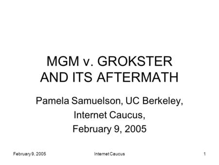 February 9, 2005Internet Caucus1 MGM v. GROKSTER AND ITS AFTERMATH Pamela Samuelson, UC Berkeley, Internet Caucus, February 9, 2005.