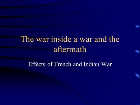 The war inside a war and the aftermath Effects of French and Indian War.
