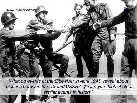  starter activity What do events at the Elbe river in April 1945, reveal about relations between the US and USSR?  Can you think of other similar events.