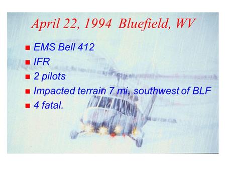 April 22, 1994 Bluefield, WV n EMS Bell 412 n IFR n 2 pilots n Impacted terrain 7 mi. southwest of BLF n 4 fatal.