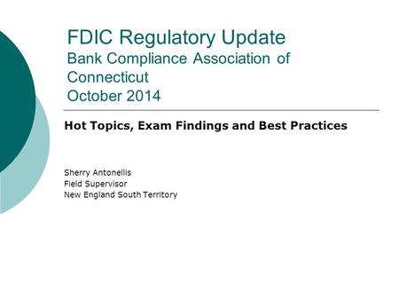 FDIC Regulatory Update Bank Compliance Association of Connecticut October 2014 Hot Topics, Exam Findings and Best Practices Sherry Antonellis Field Supervisor.