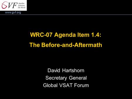 Www.gvf.org WRC-07 Agenda Item 1.4: The Before-and-Aftermath David Hartshorn Secretary General Global VSAT Forum.
