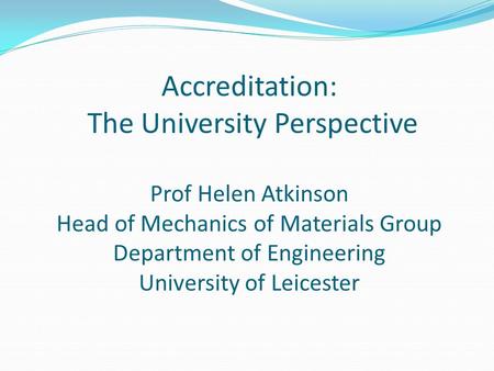Accreditation: The University Perspective Prof Helen Atkinson Head of Mechanics of Materials Group Department of Engineering University of Leicester.