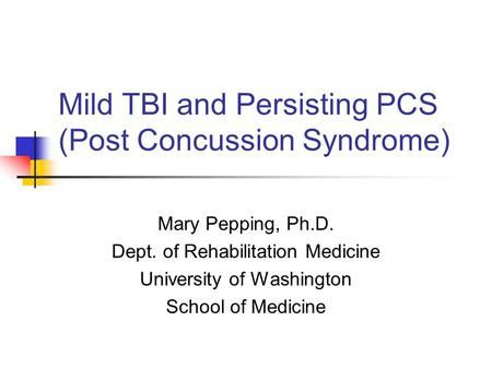 Mild TBI and Persisting PCS (Post Concussion Syndrome) Mary Pepping, Ph.D. Dept. of Rehabilitation Medicine University of Washington School of Medicine.