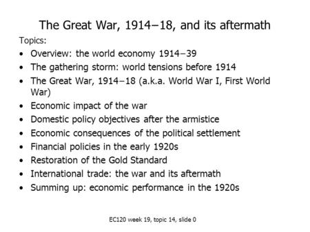 EC120 week 19, topic 14, slide 0 The Great War, 1914−18, and its aftermath Topics: Overview: the world economy 1914−39 The gathering storm: world tensions.