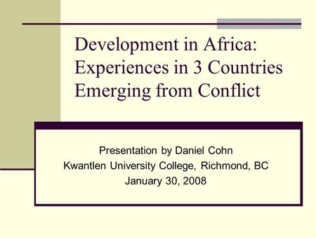 Development in Africa: Experiences in 3 Countries Emerging from Conflict Presentation by Daniel Cohn Kwantlen University College, Richmond, BC January.