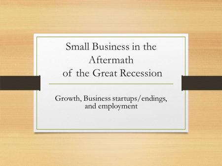 Small Business in the Aftermath of the Great Recession Growth, Business startups/endings, and employment.