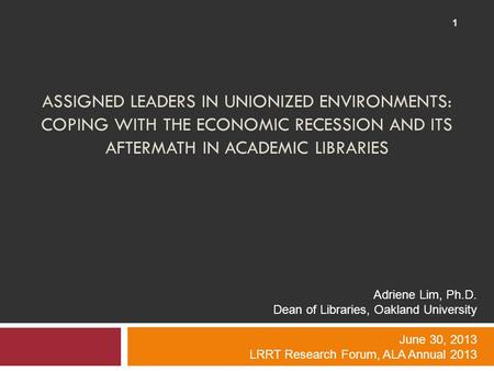 ASSIGNED LEADERS IN UNIONIZED ENVIRONMENTS: COPING WITH THE ECONOMIC RECESSION AND ITS AFTERMATH IN ACADEMIC LIBRARIES 1 Adriene Lim, Ph.D. Dean of Libraries,