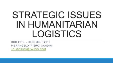 STRATEGIC ISSUES IN HUMANITARIAN LOGISTICS ICHL 2013 - DECEMBER 2013 PIERANGELO (PIERO) GANDINI