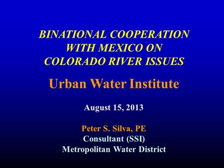 BINATIONAL COOPERATION WITH MEXICO ON COLORADO RIVER ISSUES Urban Water Institute August 15, 2013 Peter S. Silva, PE Consultant (SSI) Metropolitan Water.