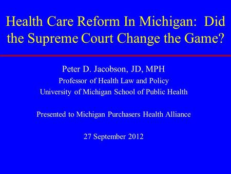 Health Care Reform In Michigan: Did the Supreme Court Change the Game? Peter D. Jacobson, JD, MPH Professor of Health Law and Policy University of Michigan.