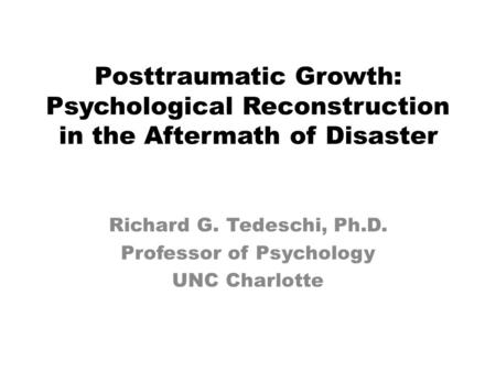 Posttraumatic Growth: Psychological Reconstruction in the Aftermath of Disaster Richard G. Tedeschi, Ph.D. Professor of Psychology UNC Charlotte.