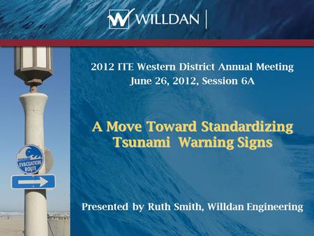 2012 ITE Western District Annual Meeting June 26, 2012, Session 6A A Move Toward Standardizing Tsunami Warning Signs Presented by Ruth Smith, Willdan Engineering.