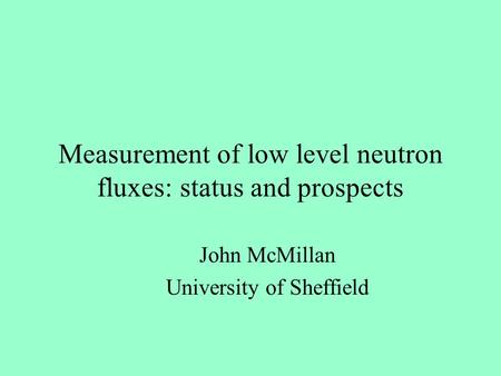 Measurement of low level neutron fluxes: status and prospects John McMillan University of Sheffield.
