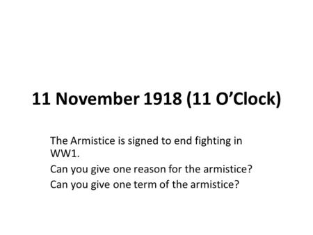 11 November 1918 (11 O’Clock) The Armistice is signed to end fighting in WW1. Can you give one reason for the armistice? Can you give one term of the armistice?