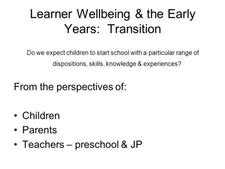 Learner Wellbeing & the Early Years: Transition Do we expect children to start school with a particular range of dispositions, skills, knowledge & experiences?
