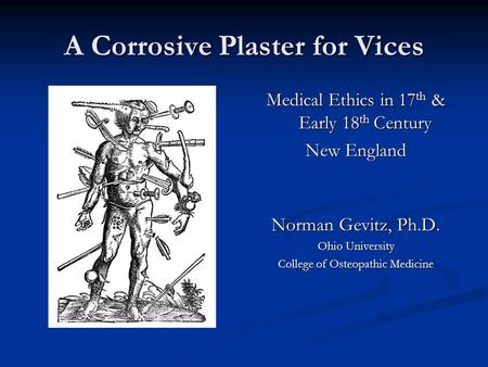 A Corrosive Plaster for Vices Medical Ethics in 17 th & Early 18 th Century New England Norman Gevitz, Ph.D. Ohio University College of Osteopathic Medicine.