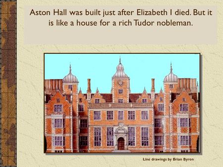Aston Hall and the Tudors Line drawings by Brian Byron Aston Hall was built just after Elizabeth I died. But it is like a house for a rich Tudor nobleman.