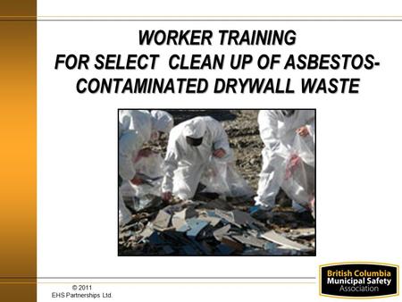 WORKER TRAINING FOR SELECT CLEAN UP OF ASBESTOS-CONTAMINATED DRYWALL WASTE © 2011 EHS Partnerships Ltd.