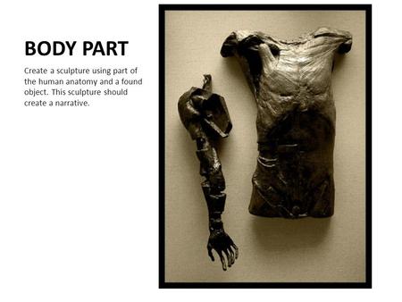 BODY PART Create a sculpture using part of the human anatomy and a found object. This sculpture should create a narrative.