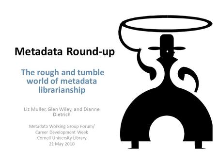 Metadata Round-up The rough and tumble world of metadata librarianship Liz Muller, Glen Wiley, and Dianne Dietrich Metadata Working Group Forum/ Career.