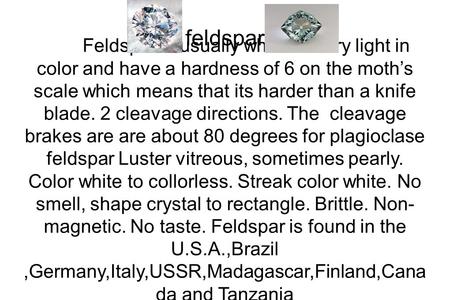 Feldspar Feldspar is usually white or very light in color and have a hardness of 6 on the moth’s scale which means that its harder than a knife blade.