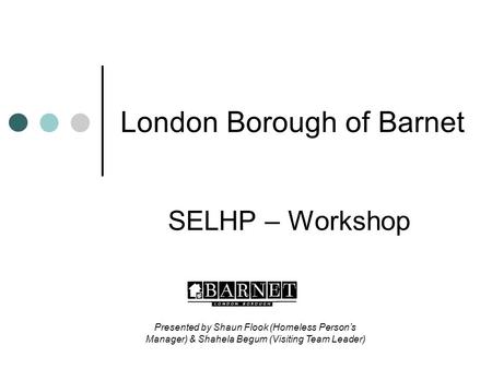 London Borough of Barnet SELHP – Workshop Presented by Shaun Flook (Homeless Person’s Manager) & Shahela Begum (Visiting Team Leader)