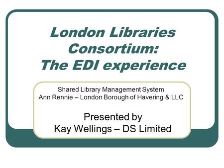 London Libraries Consortium: The EDI experience Shared Library Management System Ann Rennie – London Borough of Havering & LLC Presented by Kay Wellings.