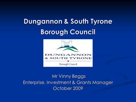 Dungannon & South Tyrone Borough Council Mr Vinny Beggs Mr Vinny Beggs Enterprise, Investment & Grants Manager October 2009.