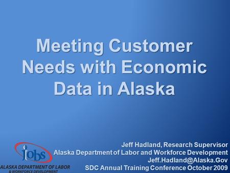 Meeting Customer Needs with Economic Data in Alaska Jeff Hadland, Research Supervisor Alaska Department of Labor and Workforce Development