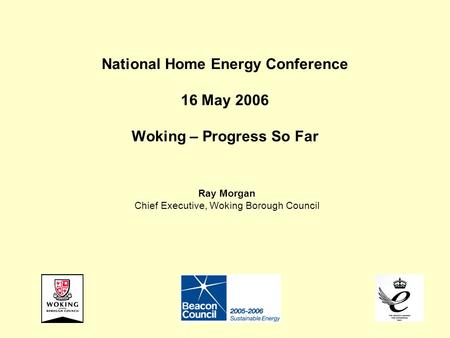 National Home Energy Conference 16 May 2006 Woking – Progress So Far Ray Morgan Chief Executive, Woking Borough Council.