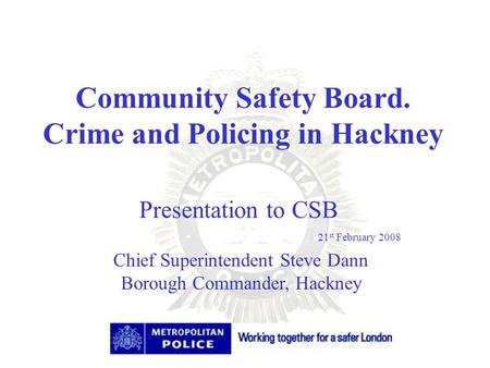 Community Safety Board. Crime and Policing in Hackney Chief Superintendent Steve Dann Borough Commander, Hackney Presentation to CSB 21 st February 2008.