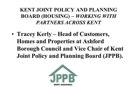 KENT JOINT POLICY AND PLANNING BOARD (HOUSING) – WORKING WITH PARTNERS ACROSS KENT Tracey Kerly – Head of Customers, Homes and Properties at Ashford Borough.