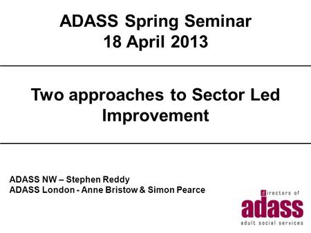 ADASS Spring Seminar 18 April 2013 2013 Title ADASS NW – Stephen Reddy ADASS London - Anne Bristow & Simon Pearce Two approaches to Sector Led Improvement.