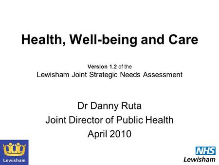 Health, Well-being and Care Version 1.2 of the Lewisham Joint Strategic Needs Assessment Dr Danny Ruta Joint Director of Public Health April 2010.