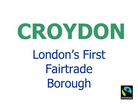 CROYDON London’s First Fairtrade Borough. Fairtrade Town Goals GOAL 1 - The local council passes a resolution supporting Fairtrade, and agrees to serve.