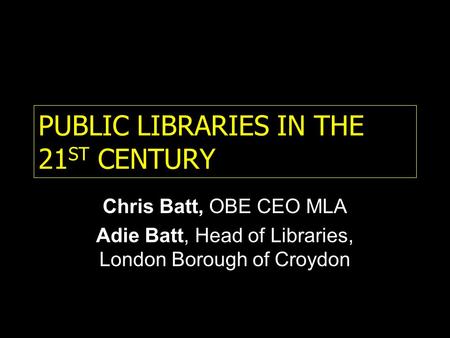 PUBLIC LIBRARIES IN THE 21 ST CENTURY Chris Batt, OBE CEO MLA Adie Batt, Head of Libraries, London Borough of Croydon.