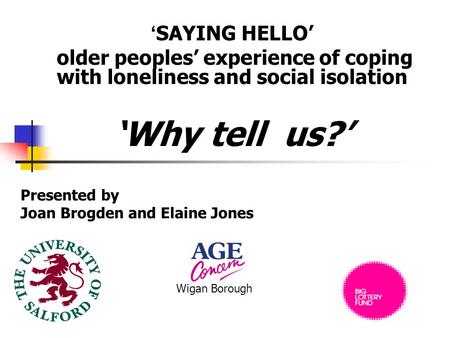‘ SAYING HELLO’ older peoples’ experience of coping with loneliness and social isolation ‘Why tell us?’ Presented by Joan Brogden and Elaine Jones Wigan.