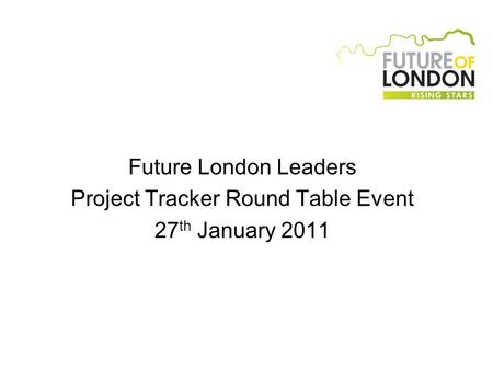 Future London Leaders Project Tracker Round Table Event 27 th January 2011.