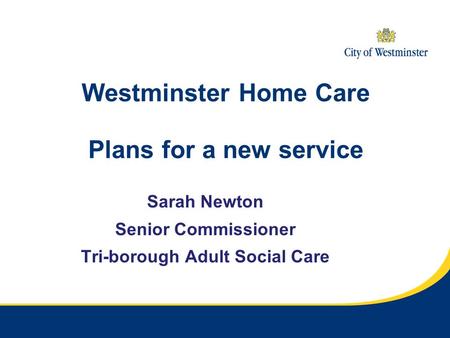 Westminster Home Care Plans for a new service Sarah Newton Senior Commissioner Tri-borough Adult Social Care.