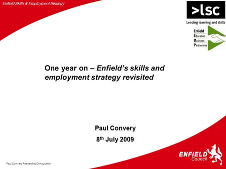 Enfield Skills & Employment Strategy Paul Convery Research & Consultancy Paul Convery 8 th July 2009 One year on – Enfield’s skills and employment strategy.