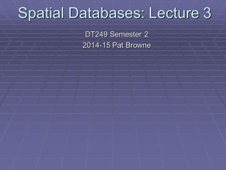 Spatial Databases: Lecture 3 DT249 Semester 2 2014-15 Pat Browne.