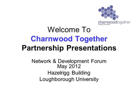 Welcome To Charnwood Together Partnership Presentations Network & Development Forum May 2012 Hazelrigg Building Loughborough University.
