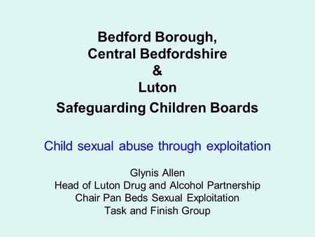 Bedford Borough, Central Bedfordshire & Luton Safeguarding Children Boards Child sexual abuse through exploitation Glynis Allen Head of Luton Drug and.